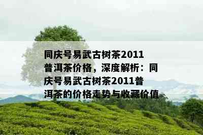 同庆号易武古树茶2011普洱茶价格，深度解析：同庆号易武古树茶2011普洱茶的价格走势与收藏价值