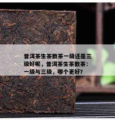 普洱茶生茶散茶一级还是三级好呢，普洱茶生茶散茶：一级与三级，哪个更好？