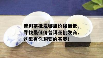 普洱茶批发哪里价格更低，寻找更低价普洱茶批发商，这里有你想要的答案！