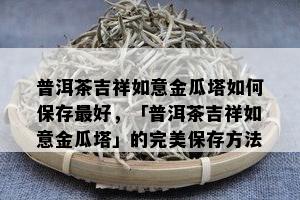 普洱茶吉祥如意金瓜塔怎样保存更好，「普洱茶吉祥如意金瓜塔」的完美保存方法