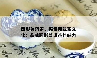 圆形普洱茶，探索传统茶文化：品味圆形普洱茶的魅力