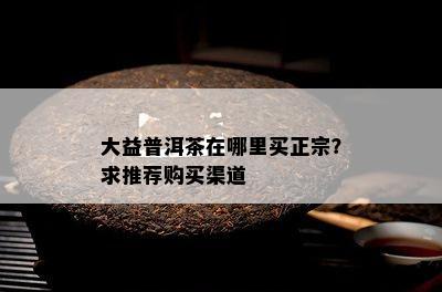 大益普洱茶在哪里买正宗？求推荐购买渠道