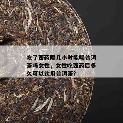 吃了西隔几小时能喝普洱茶吗女性，女性吃西后多久可以饮用普洱茶？