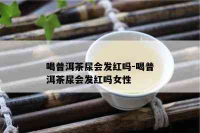 喝普洱茶尿会发红吗-喝普洱茶尿会发红吗女性