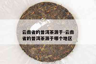 云南省的普洱茶源于-云南省的普洱茶源于哪个地区