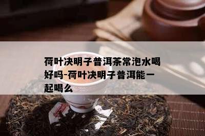 荷叶决明子普洱茶常泡水喝好吗-荷叶决明子普洱能一起喝么