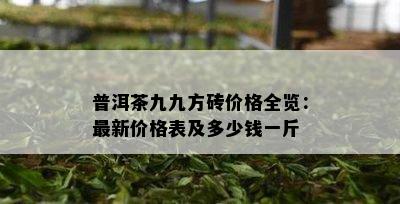 普洱茶九九方砖价格全览：最新价格表及多少钱一斤