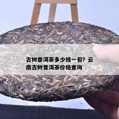 古树普洱茶多少钱一包？云南古树普洱茶价格查询