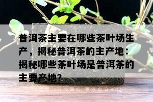 普洱茶主要在哪些茶叶场生产，揭秘普洱茶的主产地：揭秘哪些茶叶场是普洱茶的主要产地？