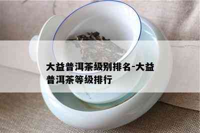 大益普洱茶级别排名-大益普洱茶等级排行