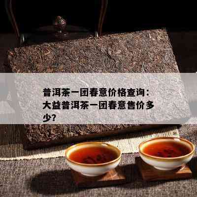 普洱茶一团春意价格查询：大益普洱茶一团春意售价多少？