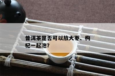 普洱茶是否可以放大枣、枸杞一起泡？