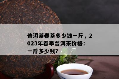 普洱茶春茶多少钱一斤，2023年春季普洱茶价格：一斤多少钱？