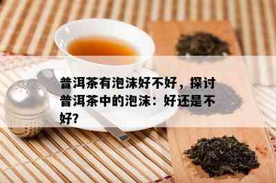 普洱茶有泡沫好不好，探讨普洱茶中的泡沫：好还是不好？