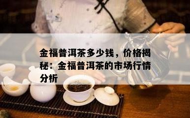 金福普洱茶多少钱，价格揭秘：金福普洱茶的市场行情分析