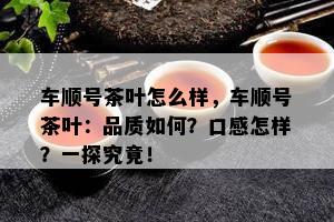 车顺号茶叶怎么样，车顺号茶叶：品质如何？口感怎样？一探究竟！