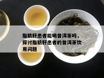 脂肪肝患者能喝普洱茶吗，探讨脂肪肝患者的普洱茶饮用疑问