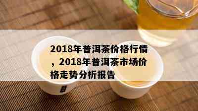 2018年普洱茶价格行情，2018年普洱茶市场价格走势分析报告