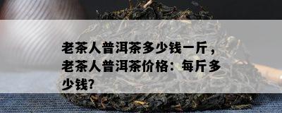 老茶人普洱茶多少钱一斤，老茶人普洱茶价格：每斤多少钱？