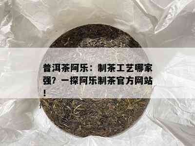 普洱茶阿乐：制茶工艺哪家强？一探阿乐制茶官方网站！