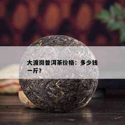 大渡岗普洱茶价格：多少钱一斤？