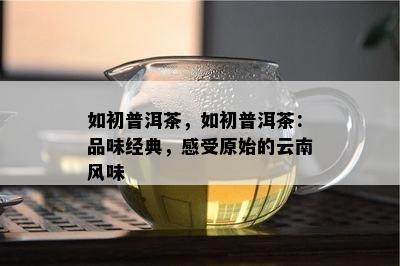 如初普洱茶，如初普洱茶：品味经典，感受原始的云南风味