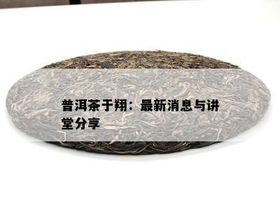 普洱茶于翔：最新消息与讲堂分享