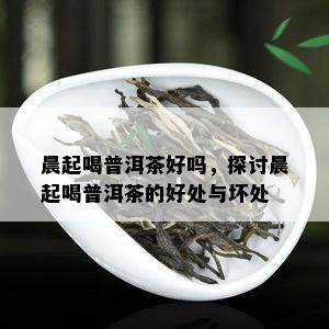 晨起喝普洱茶好吗，探讨晨起喝普洱茶的好处与坏处