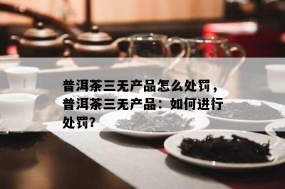 普洱茶三无产品怎么处罚，普洱茶三无产品：怎样实施处罚？