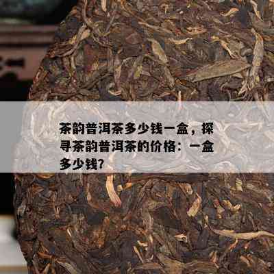 茶韵普洱茶多少钱一盒，探寻茶韵普洱茶的价格：一盒多少钱？