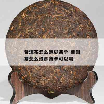 普洱茶怎么泡脚备孕-普洱茶怎么泡脚备孕可以喝