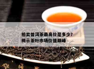 拍卖普洱茶更高价是多少？揭示茶叶市场价值巅峰