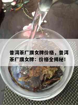 普洱茶厂濮女牌价格，普洱茶厂濮女牌：价格全揭秘！