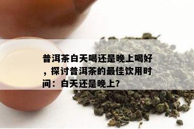 普洱茶白天喝还是晚上喝好，探讨普洱茶的更佳饮用时间：白天还是晚上？