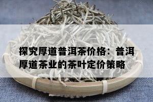 探究厚道普洱茶价格：普洱厚道茶业的茶叶定价策略