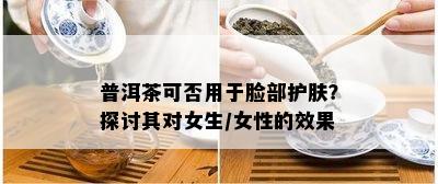 普洱茶可否用于脸部护肤？探讨其对女生/女性的效果