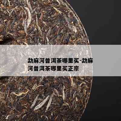 勐麻河普洱茶哪里买-勐麻河普洱茶哪里买正宗