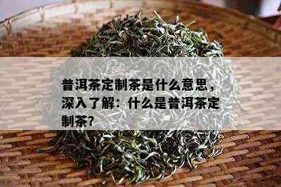 普洱茶定制茶是什么意思，深入了解：什么是普洱茶定制茶？