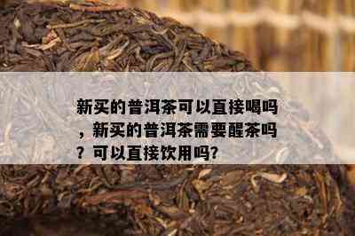 新买的普洱茶可以直接喝吗，新买的普洱茶需要醒茶吗？可以直接饮用吗？