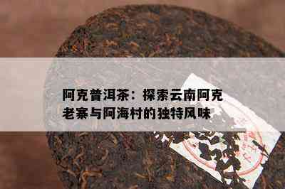 阿克普洱茶：探索云南阿克老寨与阿海村的特别风味