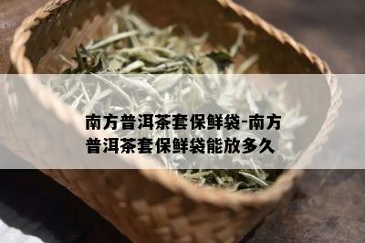 南方普洱茶套保鲜袋-南方普洱茶套保鲜袋能放多久