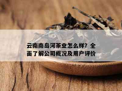 云南南岛河茶业怎么样？全面熟悉公司概况及客户评价