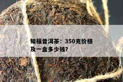 知福普洱茶：350克价格及一盒多少钱？