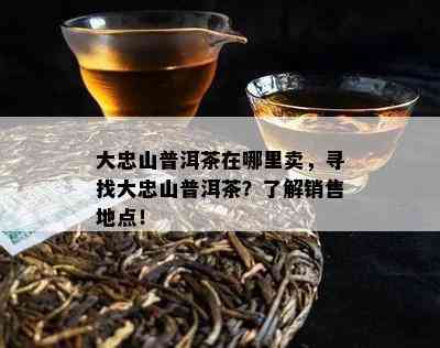 大忠山普洱茶在哪里卖，寻找大忠山普洱茶？熟悉销售地点！