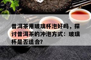 普洱茶用玻璃杯泡好吗，探讨普洱茶的冲泡方法：玻璃杯是不是适合？