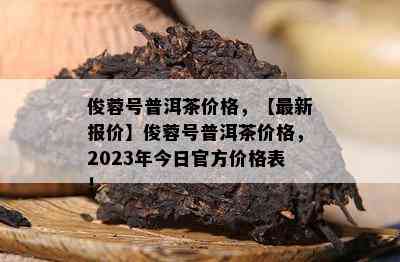 俊蓉号普洱茶价格，【最新报价】俊蓉号普洱茶价格，2023年今日官方价格表！