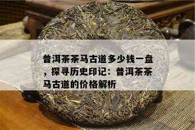 普洱茶茶马古道多少钱一盘，探寻历史印记：普洱茶茶马古道的价格解析