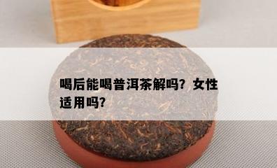 喝后能喝普洱茶解吗？女性适用吗？