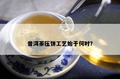 普洱茶压饼工艺始于何时？