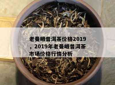 老曼峨普洱茶价格2019，2019年老曼峨普洱茶市场价格行情分析